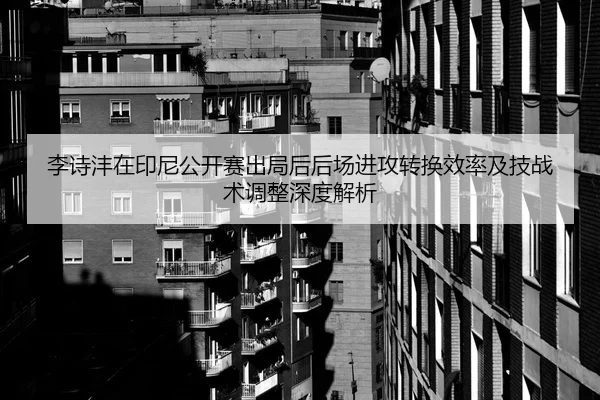 李诗沣在印尼公开赛出局后后场进攻转换效率及技战术调整深度解析