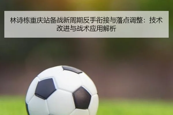 林诗栋重庆站备战新周期反手衔接与落点调整：技术改进与战术应用解析